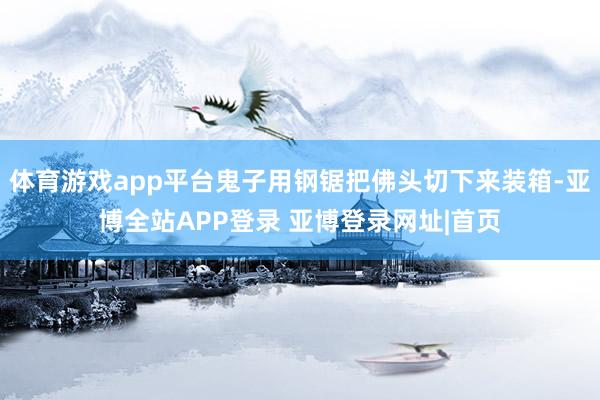 体育游戏app平台鬼子用钢锯把佛头切下来装箱-亚博全站APP登录 亚博登录网址|首页