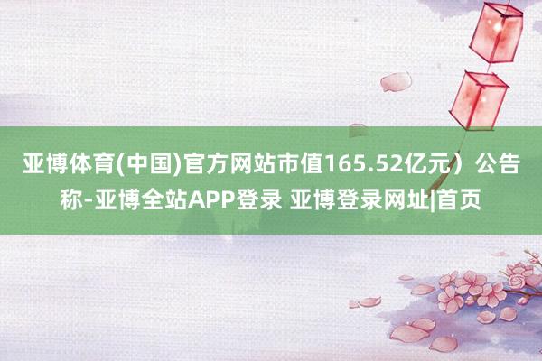 亚博体育(中国)官方网站市值165.52亿元）公告称-亚博全站APP登录 亚博登录网址|首页