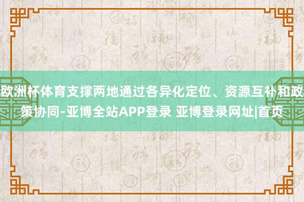 欧洲杯体育支撑两地通过各异化定位、资源互补和政策协同-亚博全站APP登录 亚博登录网址|首页