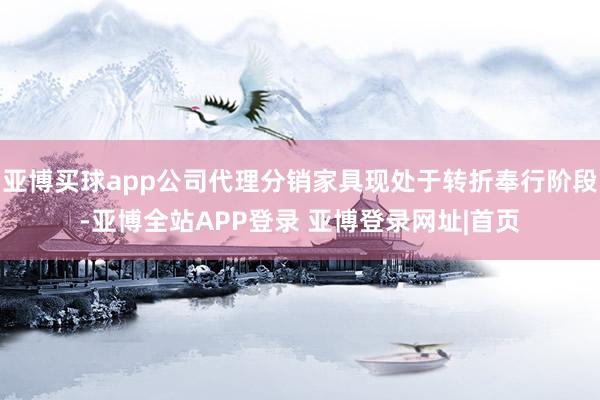 亚博买球app公司代理分销家具现处于转折奉行阶段-亚博全站APP登录 亚博登录网址|首页