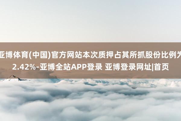亚博体育(中国)官方网站本次质押占其所抓股份比例为2.42%-亚博全站APP登录 亚博登录网址|首页