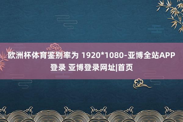 欧洲杯体育鉴别率为 1920*1080-亚博全站APP登录 亚博登录网址|首页