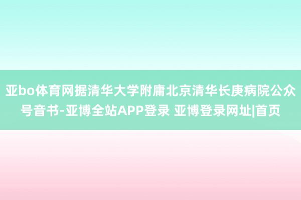 亚bo体育网据清华大学附庸北京清华长庚病院公众号音书-亚博全站APP登录 亚博登录网址|首页