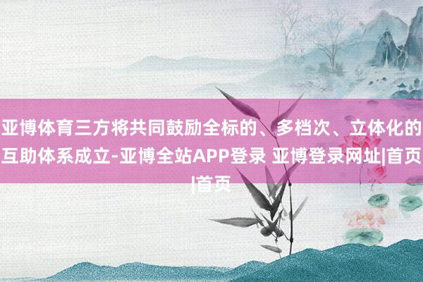 亚博体育三方将共同鼓励全标的、多档次、立体化的互助体系成立-亚博全站APP登录 亚博登录网址|首页