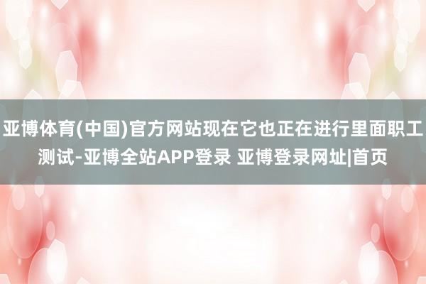 亚博体育(中国)官方网站现在它也正在进行里面职工测试-亚博全站APP登录 亚博登录网址|首页