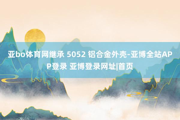 亚bo体育网继承 5052 铝合金外壳-亚博全站APP登录 亚博登录网址|首页
