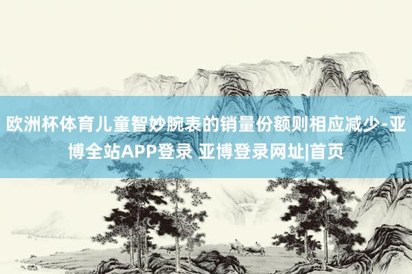 欧洲杯体育儿童智妙腕表的销量份额则相应减少-亚博全站APP登录 亚博登录网址|首页