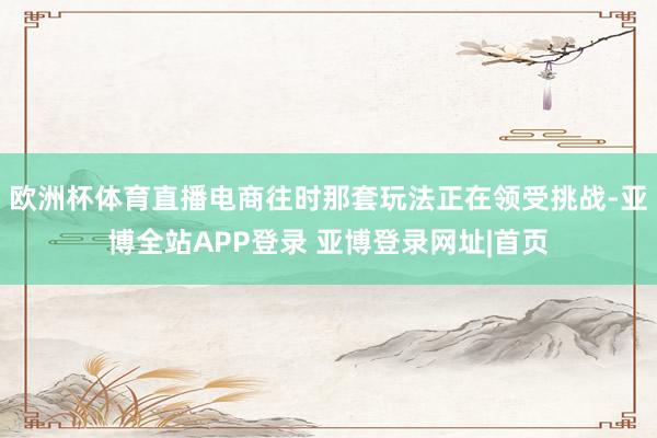 欧洲杯体育直播电商往时那套玩法正在领受挑战-亚博全站APP登录 亚博登录网址|首页