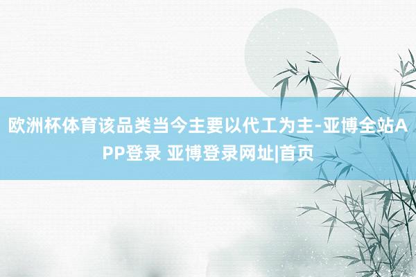 欧洲杯体育该品类当今主要以代工为主-亚博全站APP登录 亚博登录网址|首页