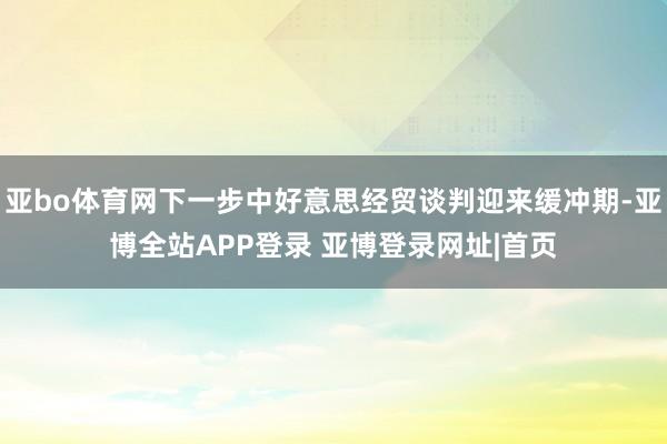 亚bo体育网下一步中好意思经贸谈判迎来缓冲期-亚博全站APP登录 亚博登录网址|首页