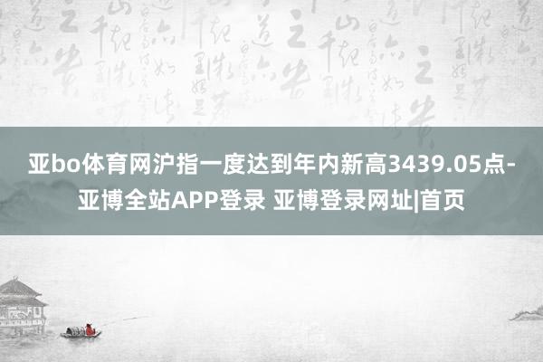 亚bo体育网沪指一度达到年内新高3439.05点-亚博全站APP登录 亚博登录网址|首页