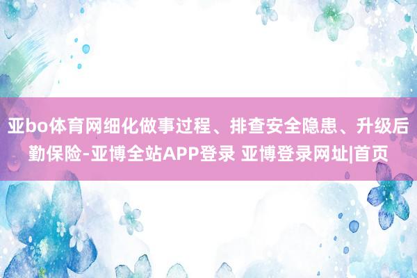 亚bo体育网细化做事过程、排查安全隐患、升级后勤保险-亚博全站APP登录 亚博登录网址|首页