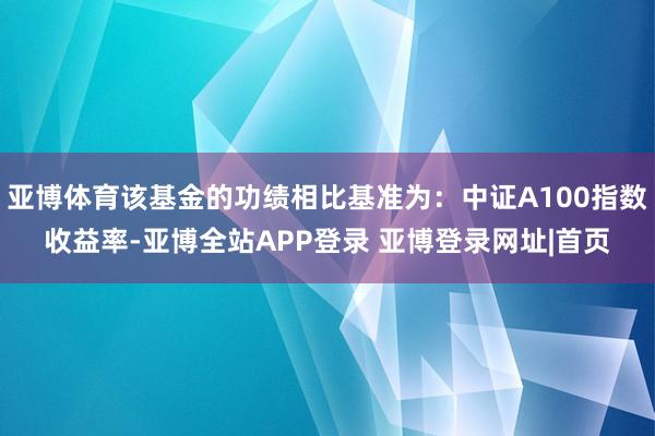 亚博体育该基金的功绩相比基准为：中证A100指数收益率-亚博全站APP登录 亚博登录网址|首页