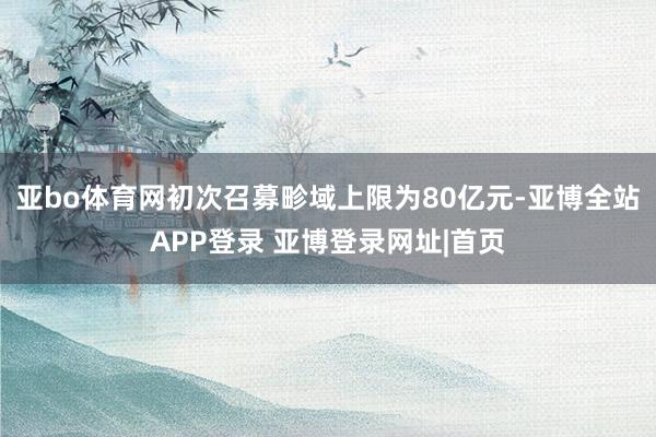 亚bo体育网初次召募畛域上限为80亿元-亚博全站APP登录 亚博登录网址|首页