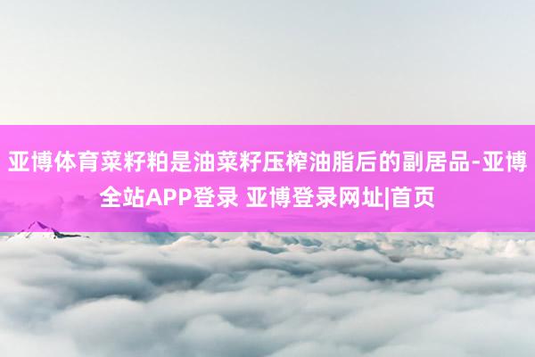 亚博体育菜籽粕是油菜籽压榨油脂后的副居品-亚博全站APP登录 亚博登录网址|首页