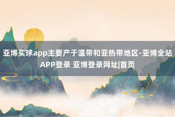 亚博买球app主要产于温带和亚热带地区-亚博全站APP登录 亚博登录网址|首页