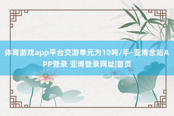 体育游戏app平台交游单元为10吨/手-亚博全站APP登录 亚博登录网址|首页