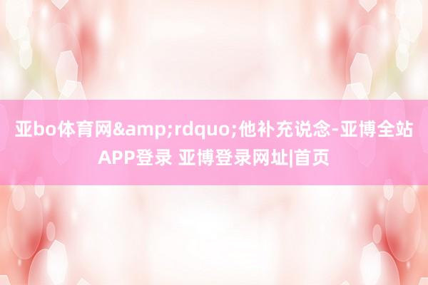 亚bo体育网&rdquo;他补充说念-亚博全站APP登录 亚博登录网址|首页