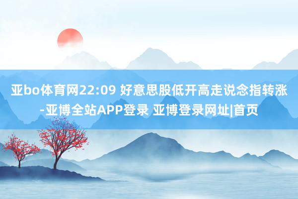 亚bo体育网22:09 好意思股低开高走说念指转涨-亚博全站APP登录 亚博登录网址|首页