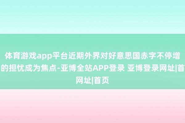 体育游戏app平台近期外界对好意思国赤字不停增多的担忧成为焦点-亚博全站APP登录 亚博登录网址|首页