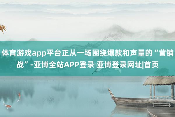 体育游戏app平台正从一场围绕爆款和声量的“营销战”-亚博全站APP登录 亚博登录网址|首页