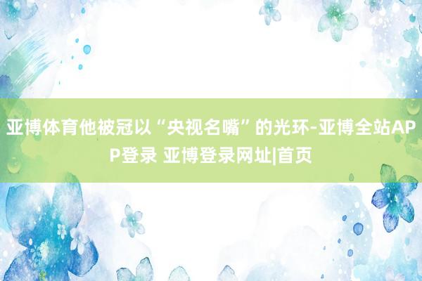 亚博体育他被冠以“央视名嘴”的光环-亚博全站APP登录 亚博登录网址|首页