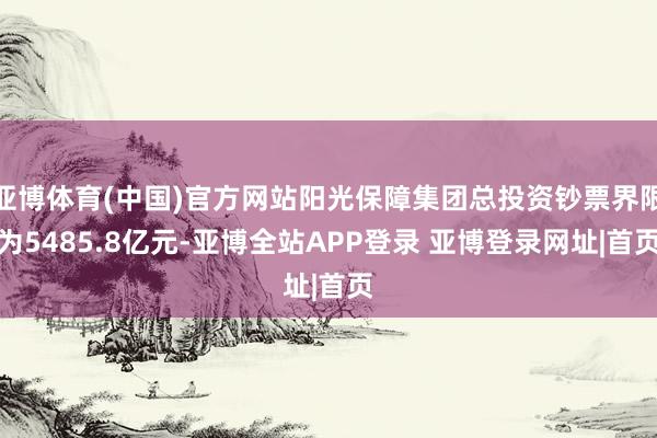 亚博体育(中国)官方网站阳光保障集团总投资钞票界限为5485.8亿元-亚博全站APP登录 亚博登录网址|首页