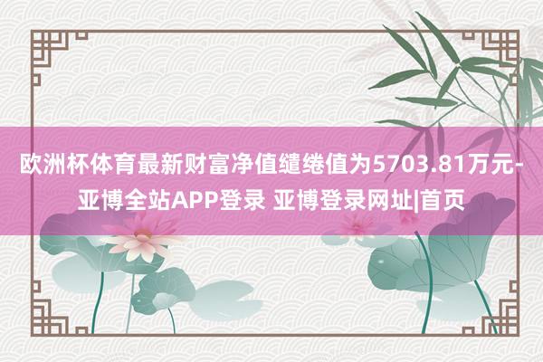 欧洲杯体育最新财富净值缱绻值为5703.81万元-亚博全站APP登录 亚博登录网址|首页