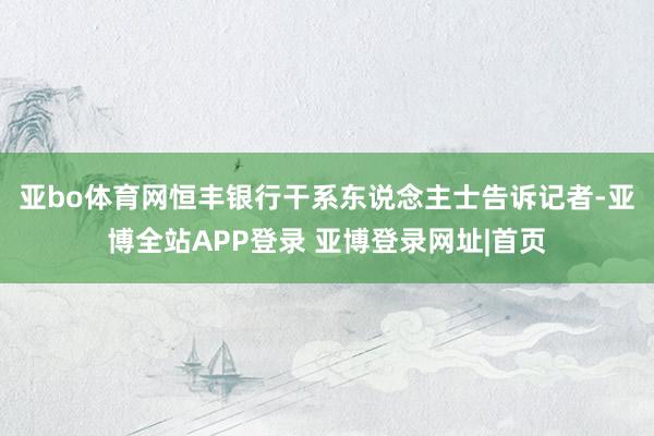 亚bo体育网　　恒丰银行干系东说念主士告诉记者-亚博全站APP登录 亚博登录网址|首页