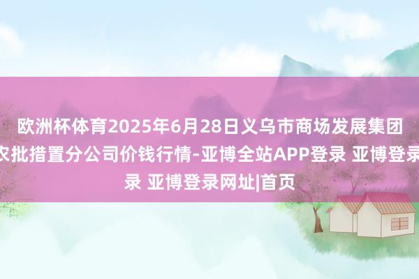 欧洲杯体育2025年6月28日义乌市商场发展集团有限公司农批措置分公司价钱行情-亚博全站APP登录 亚博登录网址|首页