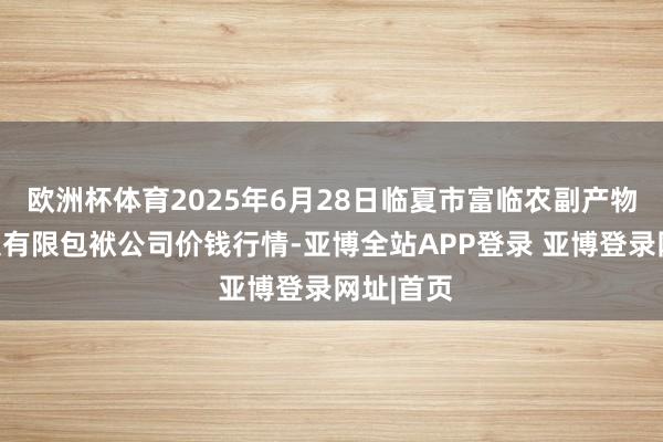 欧洲杯体育2025年6月28日临夏市富临农副产物批发市集有限包袱公司价钱行情-亚博全站APP登录 亚博登录网址|首页