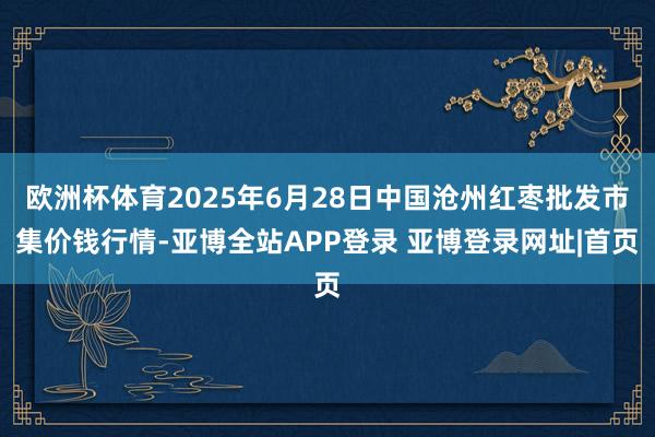 欧洲杯体育2025年6月28日中国沧州红枣批发市集价钱行情-亚博全站APP登录 亚博登录网址|首页