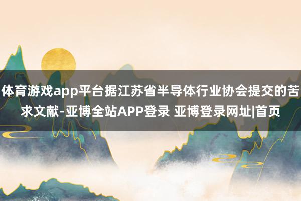 体育游戏app平台据江苏省半导体行业协会提交的苦求文献-亚博全站APP登录 亚博登录网址|首页
