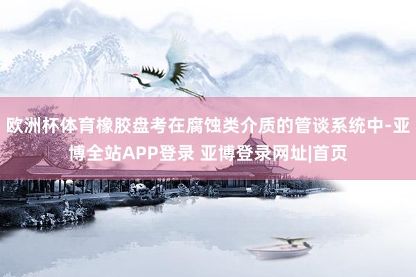 欧洲杯体育橡胶盘考在腐蚀类介质的管谈系统中-亚博全站APP登录 亚博登录网址|首页