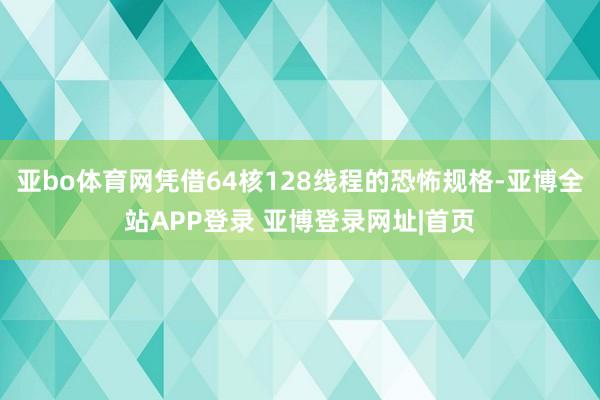 亚bo体育网凭借64核128线程的恐怖规格-亚博全站APP登录 亚博登录网址|首页