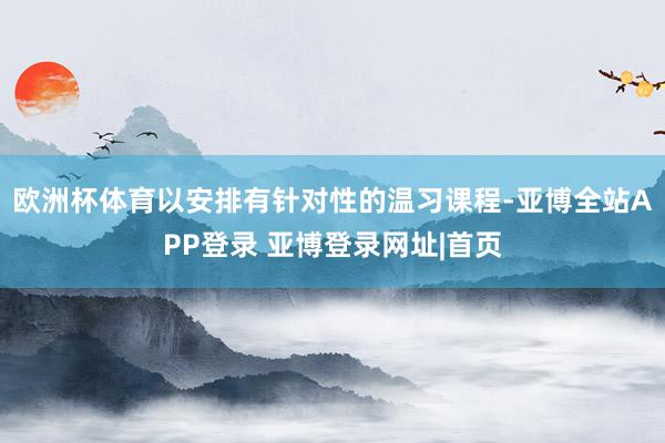 欧洲杯体育以安排有针对性的温习课程-亚博全站APP登录 亚博登录网址|首页