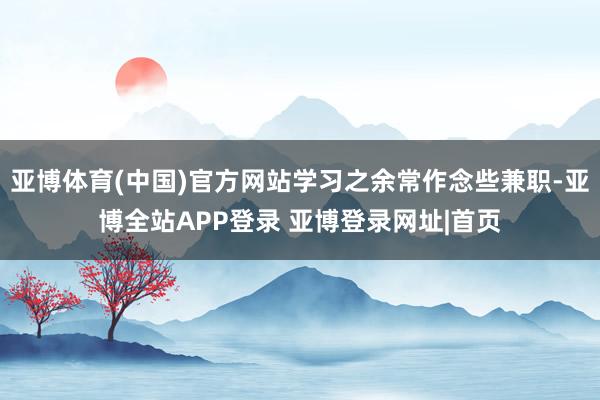 亚博体育(中国)官方网站学习之余常作念些兼职-亚博全站APP登录 亚博登录网址|首页