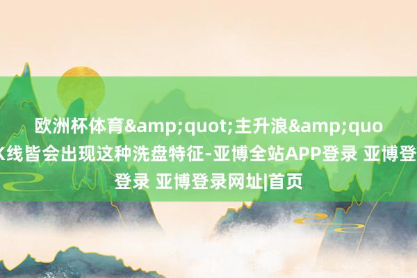 欧洲杯体育&quot;主升浪&quot;开动前，K线皆会出现这种洗盘特征-亚博全站APP登录 亚博登录网址|首页