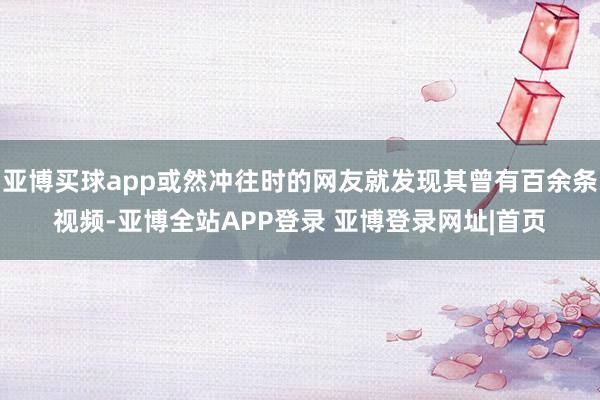 亚博买球app或然冲往时的网友就发现其曾有百余条视频-亚博全站APP登录 亚博登录网址|首页