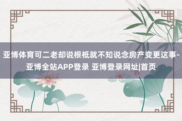 亚博体育可二老却说根柢就不知说念房产变更这事-亚博全站APP登录 亚博登录网址|首页