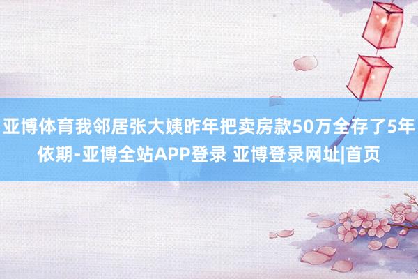 亚博体育我邻居张大姨昨年把卖房款50万全存了5年依期-亚博全站APP登录 亚博登录网址|首页