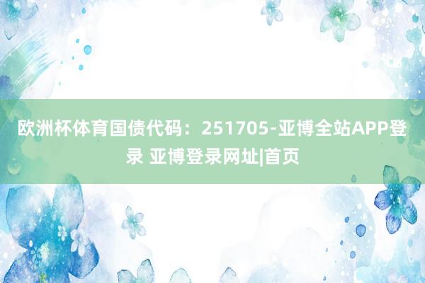 欧洲杯体育国债代码：251705-亚博全站APP登录 亚博登录网址|首页