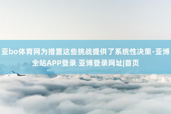 亚bo体育网为措置这些挑战提供了系统性决策-亚博全站APP登录 亚博登录网址|首页