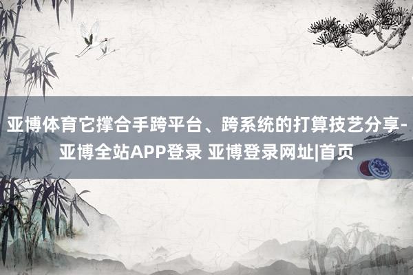 亚博体育它撑合手跨平台、跨系统的打算技艺分享-亚博全站APP登录 亚博登录网址|首页