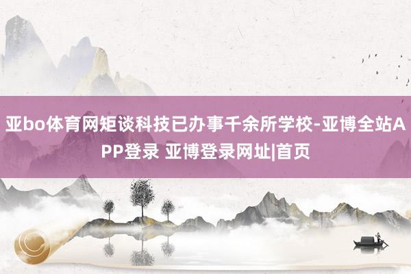 亚bo体育网矩谈科技已办事千余所学校-亚博全站APP登录 亚博登录网址|首页