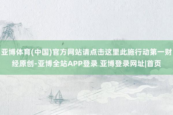 亚博体育(中国)官方网站请点击这里此施行动第一财经原创-亚博全站APP登录 亚博登录网址|首页