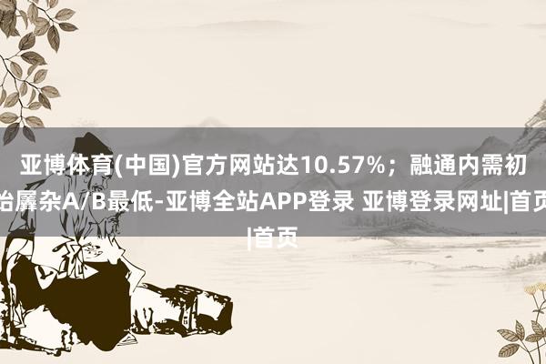 亚博体育(中国)官方网站达10.57%；融通内需初始羼杂A/B最低-亚博全站APP登录 亚博登录网址|首页