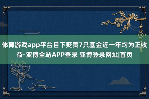 体育游戏app平台目下贬责7只基金近一年均为正收益-亚博全站APP登录 亚博登录网址|首页