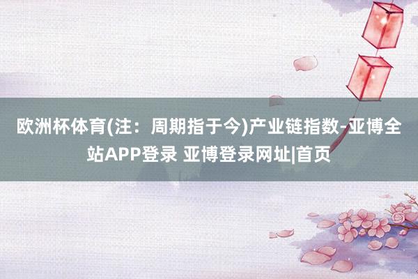 欧洲杯体育(注：周期指于今)　　产业链指数-亚博全站APP登录 亚博登录网址|首页