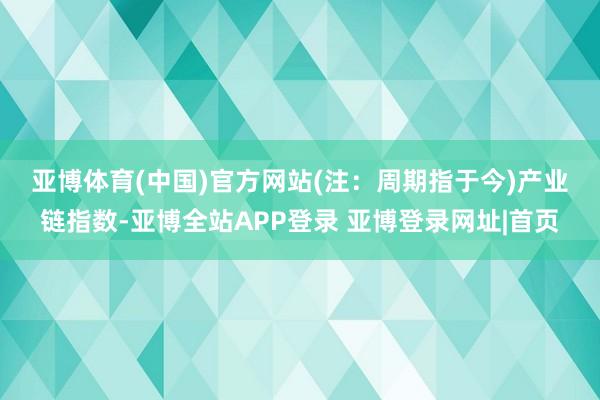 亚博体育(中国)官方网站(注：周期指于今)　　产业链指数-亚博全站APP登录 亚博登录网址|首页